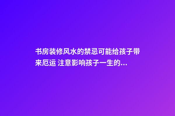 书房装修风水的禁忌可能给孩子带来厄运 注意影响孩子一生的卧室